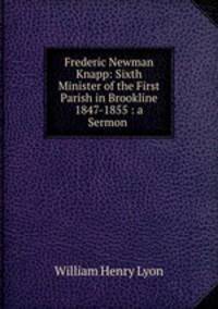 Frederic Newman Knapp: Sixth Minister of the First Parish in Brookline 1847-1855 : a Sermon .