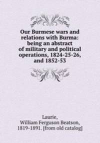 Our Burmese wars and relations with Burma: being an abstract of military and political operations, 1824-25-26, and 1852-53