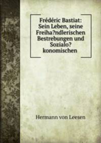 Frederic Bastiat: Sein Leben, seine Freiha?ndlerischen Bestrebungen und Sozialo?konomischen .