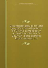 Documentos para la historia geogra?fica de la Repu?blica de Bolivia, compilados y anotados por Manuel V. Ballivia?n . Se?rie primera: Epoca colonial. t.1-