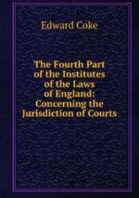 The Fourth Part of the Institutes of the Laws of England: Concerning the Jurisdiction of Courts