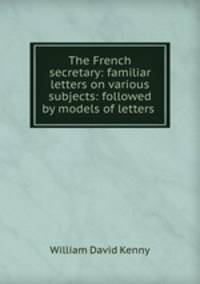 The French secretary: familiar letters on various subjects: followed by models of letters .