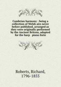 Cambrian harmony : being a collection of Welsh airs never before published, arranged as they were originally performed by the Ancient Britons, adapted for the harp & piano forte