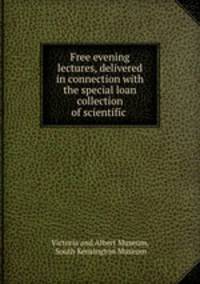 Free evening lectures, delivered in connection with the special loan collection of scientific .