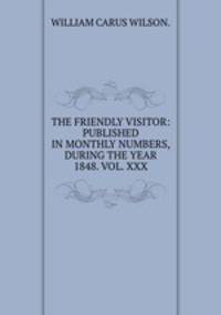THE FRIENDLY VISITOR: PUBLISHED IN MONTHLY NUMBERS, DURING THE YEAR 1848. VOL. XXX.