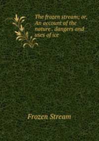 The frozen stream; or, An account of the nature . dangers and uses of ice