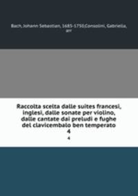 Raccolta scelta dalle suites francesi, inglesi, dalle sonate per violino, dalle cantate dai preludi e fughe del clavicembalo ben temperato. 4