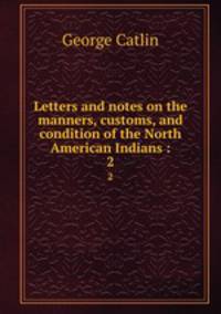 Letters and notes on the manners, customs, and condition of the North American Indians :. 2