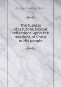 The fulness of Jesus; or, Devout reflections upon the relations of Christ to His people