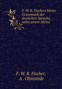 F. W. R. Fischers kleine Grammatik der deutschen Sprache, nebst einem Abriss .
