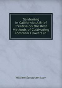 Gardening in California: A Brief Treatise on the Best Methods of Cultivating Common Flowers in .
