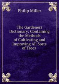 The Gardeners Dictionary: Containing the Methods of Cultivating and Improving All Sorts of Trees .
