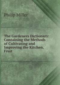 The Gardeners Dictionary: Containing the Methods of Cultivating and Improving the Kitchen, Fruit .