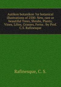 Autikon botanikon ?or botanical illustrations of 2500. New, rare or beautiful Trees, Shrubs, Plants, Vines, Lilies, Grasses, Ferns. /by Prof. C.S. Rafinesque.