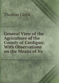 General View of the Agriculture of the County of Cardigan: With Observations on the Means of Its .