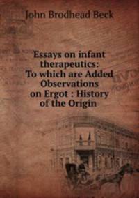 Essays on infant therapeutics: To which are Added Observations on Ergot : History of the Origin .