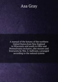 A manual of the botany of the northern United States,from New England to Wisconsin and south to Ohio and Pennsylvania inclusive, (the mosses and liverworts by Wm. S. Sullivant,) arranged according to the natural system.