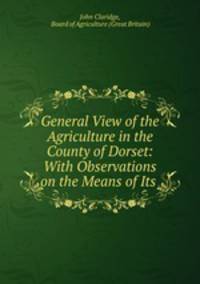 General View of the Agriculture in the County of Dorset: With Observations on the Means of Its .
