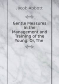 Gentle Measures in the Management and Training of the Young: Or, The .