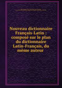 Nouveau dictionnaire Francais-Latin : compose sur le plan du dictionnaire Latin-Francais, du meme auteur .