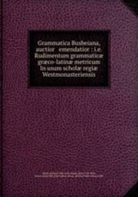 Grammatica Busbeiana, auctior & emendatior : i.e. Rudimentum grammatic? gr?co-latin? metricum In usum schol? regi? Westmonasteriensis