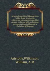Aristotelous thikn Nikomachein biblia deka. Aristotelis ethicorum nicomacheorum libri decem; codicum MSS. collatione recogniti et notis illustrati a Gulielmo Wilkinson