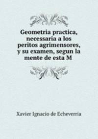 Geometria practica, necessaria a los peritos agrimensores, y su examen, segun la mente de esta M .