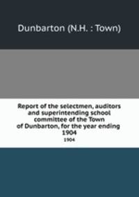 Report of the selectmen, auditors and superintending school committee of the Town of Dunbarton, for the year ending .. 1904
