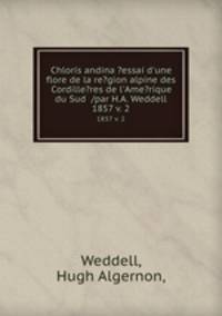 Chloris andina ?essai d`une flore de la re?gion alpine des Cordille?res de l`Ame?rique du Sud /par H.A. Weddell.. 1857 v. 2