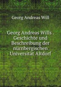 Georg Andreas Wills . Geschichte und Beschreibung der nurnbergischen Universitat Altdorf