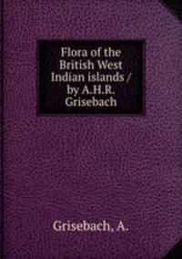 Flora of the British West Indian islands /by A.H.R. Grisebach.