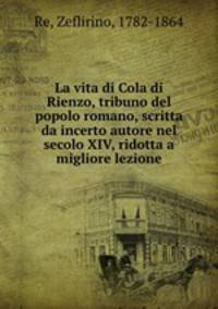 La vita di Cola di Rienzo, tribuno del popolo romano, scritta da incerto autore nel secolo XIV, ridotta a migliore lezione