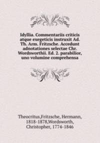 Idyllia. Commentariis criticis atque exegeticis instruxit Ad. Th. Arm. Fritzsche. Accedunt adnotationes selectae Chr. Wordsworthii. Ed. 2. parabilior, uno volumine comprehensa