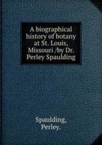 A biographical history of botany at St. Louis, Missouri /by Dr. Perley Spaulding.