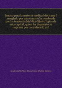 Ensayo para la materia medica Mexicana ?arreglado por una comisio?n nombrada por la Academia Me?dico?Quiru?rgica de esta capital, quien ha dispuesto se imprima por considerarlo util.