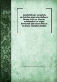 Geschichte der ko?niglich sa?chsichen staatseisenbahnen. Denkschrift zur feier der achthundert- ja?hrigen herrschaft des hauses Wettin in den sa?chsischen landen