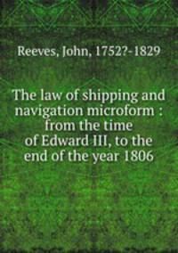 The law of shipping and navigation microform : from the time of Edward III, to the end of the year 1806