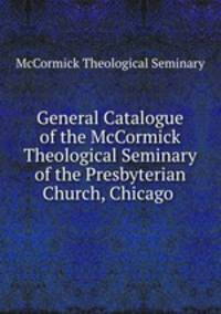 General Catalogue of the McCormick Theological Seminary of the Presbyterian Church, Chicago .