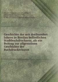 Geschichte der seit dreihundert Jahren in Breslau befindlichen Stadtbuchdruckerey, als ein Beitrag zur allgemeinen Geschichte der Buchdruckerkunst
