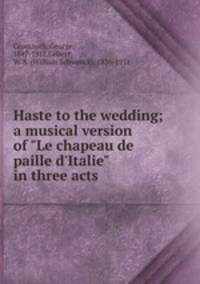Haste to the wedding; a musical version of "Le chapeau de paille d`Italie" in three acts