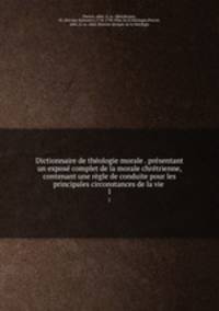 Dictionnaire de theologie morale . presentant un expose complet de la morale chretrienne, contenant une regle de conduite pour les principales circonstances de la vie .