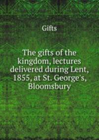 The gifts of the kingdom, lectures delivered during Lent, 1855, at St. George