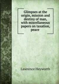 Glimpses at the origin, mission and destiny of man, with miscellaneous papers on taxation, peace .
