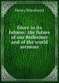Glory in its fulness: the future of our Redeemer and of the world sermons.