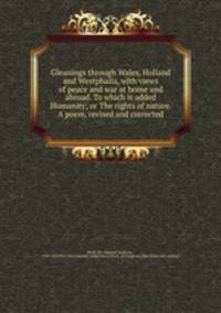 Gleanings through Wales, Holland and Westphalia, with views of peace and war at home and abroad. To which is added Humanity; or The rights of nature. A poem, revised and corrected