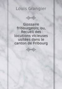 Glossaire fribourgeois; ou, Recueil des locutions vicieuses usitees dans le canton de Fribourg