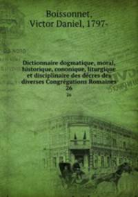 Dictionnaire dogmatique, moral, historique, cononique, liturgique et disciplinaire des dcres des diverses Congrgations Romaines. 26