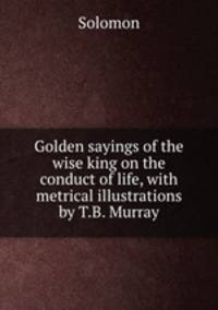 Golden sayings of the wise king on the conduct of life, with metrical illustrations by T.B. Murray