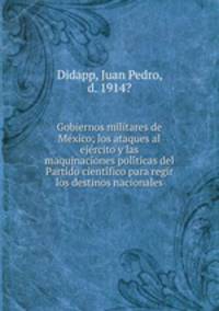 Gobiernos militares de Me?xico; los ataques al eje?rcito y las maquinaciones poli?ticas del Partido cienti?fico para regir los destinos nacionales