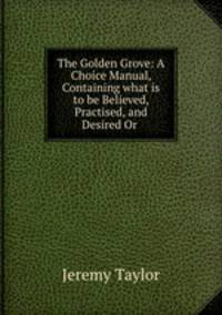 The Golden Grove: A Choice Manual, Containing what is to be Believed, Practised, and Desired Or .